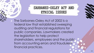 ✘ The Sarbanes-Oxley Act of 2002 is a
federal law that established sweeping
auditing and financial regulations for
public companies. Lawmakers created
the legislation to help protect
shareholders, employees and the public
from accounting errors and fraudulent
financial practices.
40
SARBANES-OXLEY ACT AND
ETHICAL ISSUES
 
