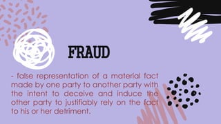 - false representation of a material fact
made by one party to another party with
the intent to deceive and induce the
other party to justifiably rely on the fact
to his or her detriment.
FRAUD
 