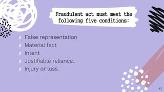 ✘ False representation
✘ Material fact
✘ Intent
✘ Justifiable reliance.
✘ Injury or loss.
43
Fraudulent act must meet the
following five conditions:
 
