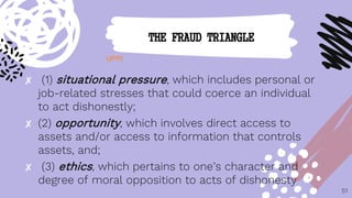 ✘ (1) situational pressure, which includes personal or
job-related stresses that could coerce an individual
to act dishonestly;
✘ (2) opportunity, which involves direct access to
assets and/or access to information that controls
assets, and;
✘ (3) ethics, which pertains to one’s character and
degree of moral opposition to acts of dishonesty
51
THE FRAUD TRIANGLE
UP!!!!
 