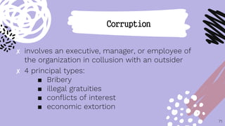 ✘ involves an executive, manager, or employee of
the organization in collusion with an outsider
✘ 4 principal types:
■ Bribery
■ illegal gratuities
■ conflicts of interest
■ economic extortion
71
Corruption
 