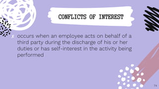✘ occurs when an employee acts on behalf of a
third party during the discharge of his or her
duties or has self-interest in the activity being
performed
74
CONFLICTS OF INTEREST
 