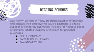 ✘ also known as vendor fraud, are perpetrated by employees
who causes their employer to issue a payment to a false
supplier or vendor by submitting invoices for fictitious goods
or services, inflated invoices, or invoices for personal
purchases.
■ SHELL COMPANY
■ PASS THROUGH FRAUD
■ PAY-AND-RETURN
82
BILLING SCHEMES
 