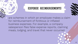 ✘ are schemes in which an employee makes a claim
for reimbursement of fictitious or inflated
business expenses. For example, a company
salesperson files false expense reports, claiming
meals, lodging, and travel that never occurred.
85
EXPENSE REIMBURSEMENTS
 