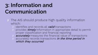 3: Information and
Communication
✘ The AIS should produce high quality information
which:
✗ identifies and records all valid transactions
✗ provides timely information in appropriate detail to permit
proper classification and financial reporting
✗ accurately measures the financial value of transactions
✗ accurately records transactions in the time period in
which they occurred
 