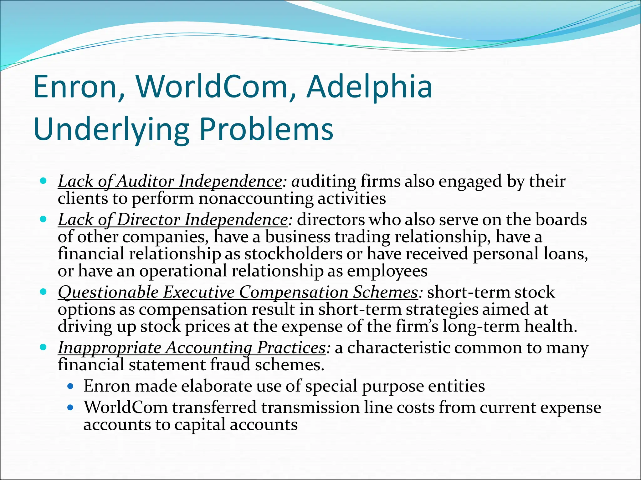 Enron, WorldCom, Adelphia
Underlying Problems
 Lack of Auditor Independence: auditing firms also engaged by their
clients to perform nonaccounting activities
 Lack of Director Independence: directors who also serve on the boards
of other companies, have a business trading relationship, have a
financial relationship as stockholders or have received personal loans,
or have an operational relationship as employees
 Questionable Executive Compensation Schemes: short-term stock
options as compensation result in short-term strategies aimed at
driving up stock prices at the expense of the firm’s long-term health.
 Inappropriate Accounting Practices: a characteristic common to many
financial statement fraud schemes.
 Enron made elaborate use of special purpose entities
 WorldCom transferred transmission line costs from current expense
accounts to capital accounts
 