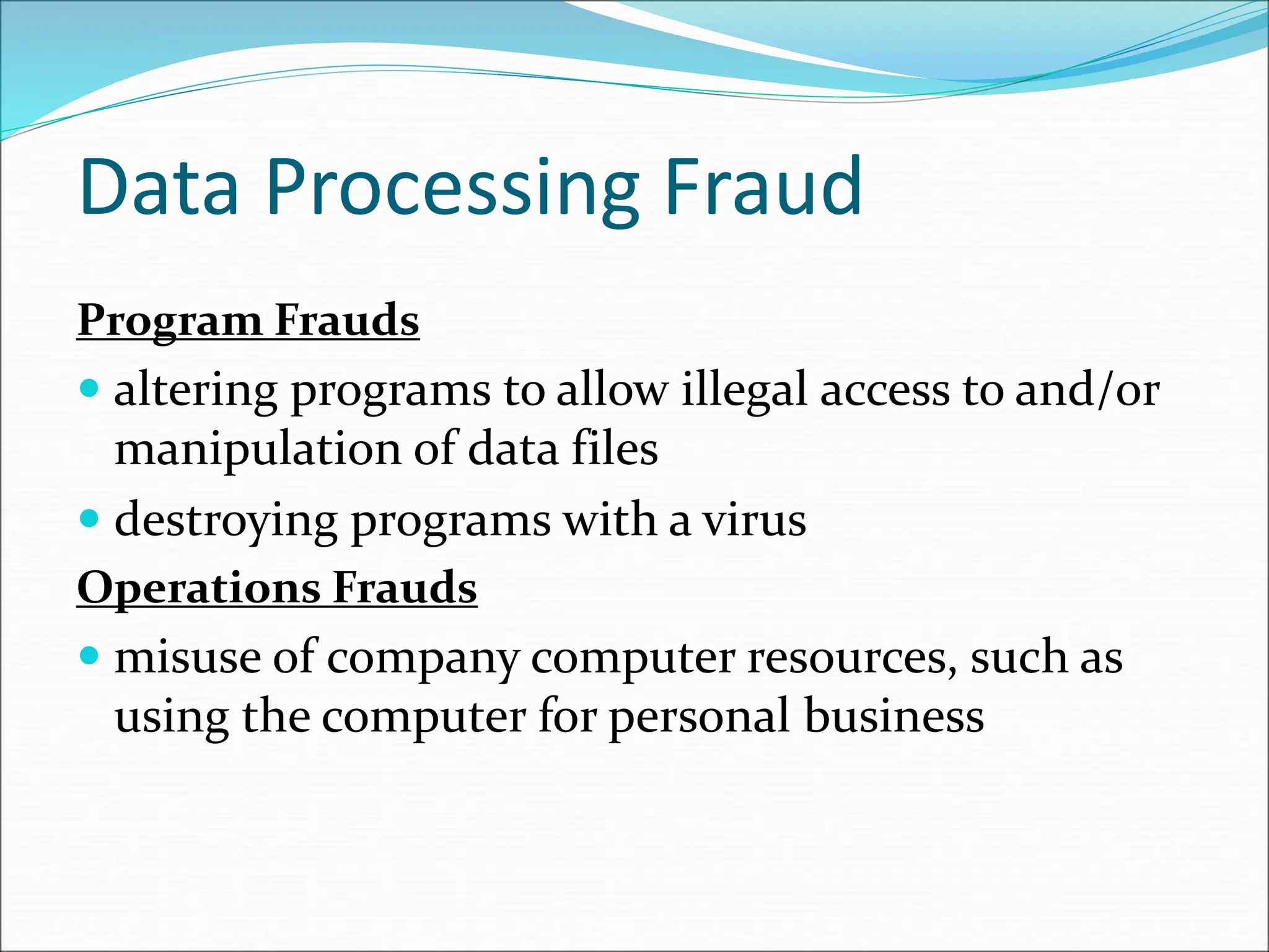 Data Processing Fraud
Program Frauds
 altering programs to allow illegal access to and/or
manipulation of data files
 destroying programs with a virus
Operations Frauds
 misuse of company computer resources, such as
using the computer for personal business
 