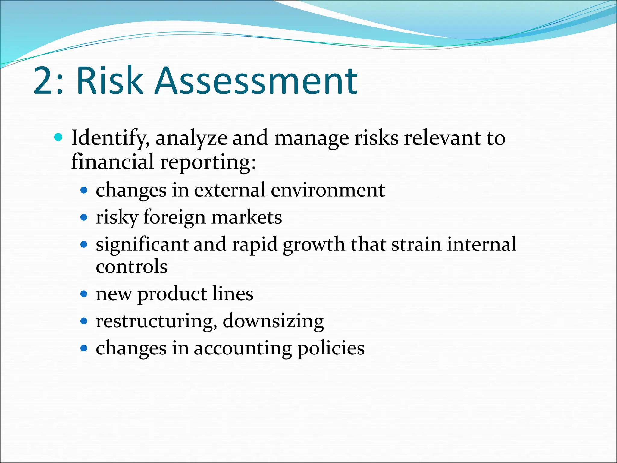 2: Risk Assessment
 Identify, analyze and manage risks relevant to
financial reporting:
 changes in external environment
 risky foreign markets
 significant and rapid growth that strain internal
controls
 new product lines
 restructuring, downsizing
 changes in accounting policies
 