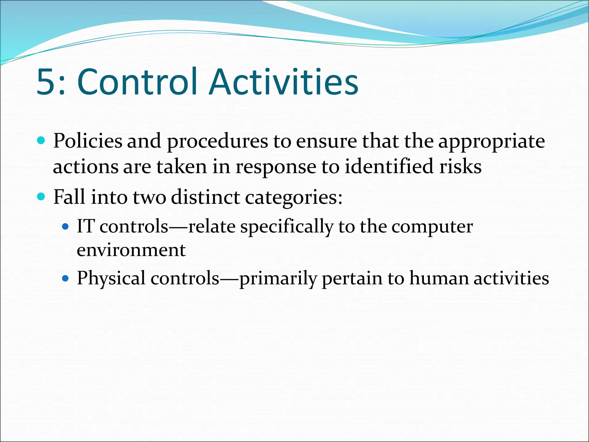 5: Control Activities
 Policies and procedures to ensure that the appropriate
actions are taken in response to identified risks
 Fall into two distinct categories:
 IT controls—relate specifically to the computer
environment
 Physical controls—primarily pertain to human activities
 