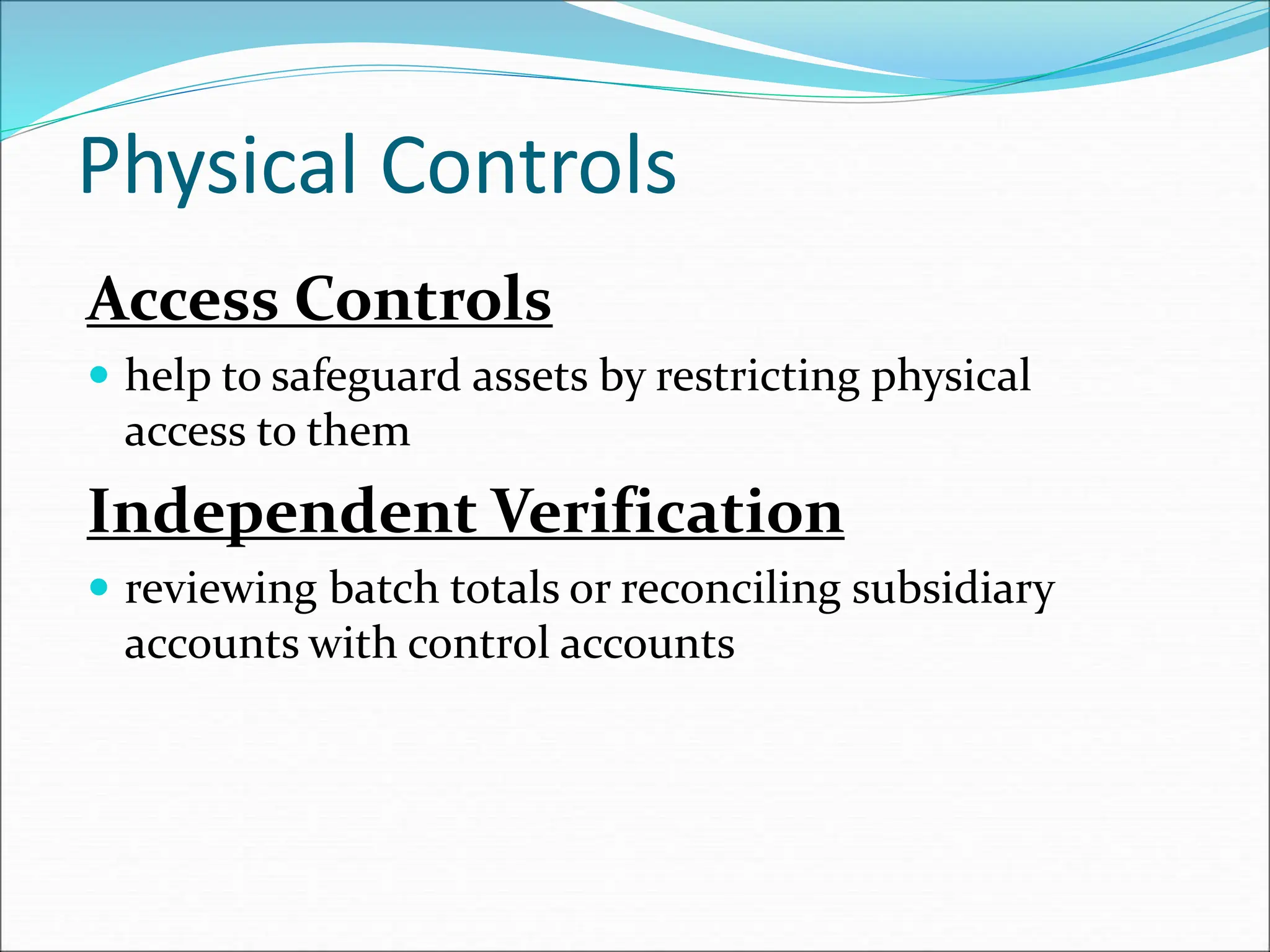 Access Controls
 help to safeguard assets by restricting physical
access to them
Independent Verification
 reviewing batch totals or reconciling subsidiary
accounts with control accounts
Physical Controls
 