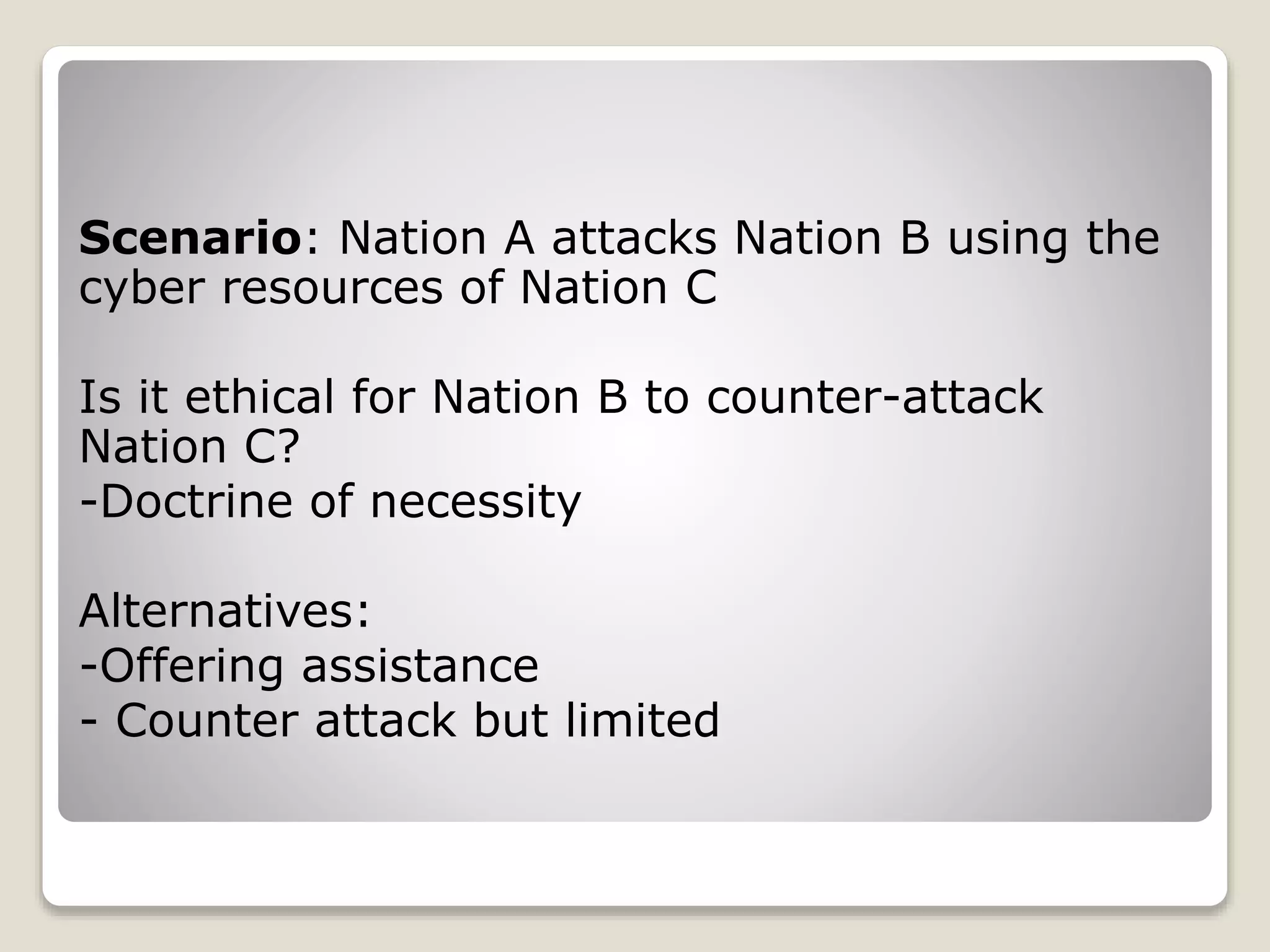 Scenario: Nation A attacks Nation B using the
cyber resources of Nation C
Is it ethical for Nation B to counter-attack
Nation C?
-Doctrine of necessity
Alternatives:
-Offering assistance
- Counter attack but limited
 