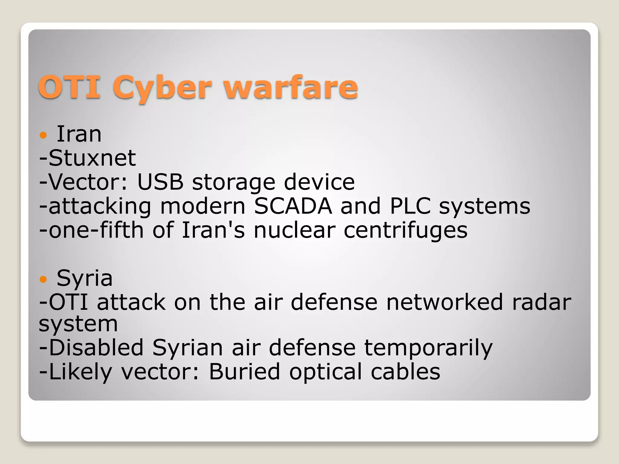 OTI Cyber warfare
 Iran
-Stuxnet
-Vector: USB storage device
-attacking modern SCADA and PLC systems
-one-fifth of Iran's nuclear centrifuges
 Syria
-OTI attack on the air defense networked radar
system
-Disabled Syrian air defense temporarily
-Likely vector: Buried optical cables
 