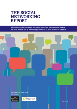 THE SOCIAL
NETWORKING
REPORT
A study into what business men and women really think about social networking
and some observations on the evolving conventions of social networking etiquette




Produced by: The Counsel House
and Pilotmax PR




                                                                          MAY 2010
 