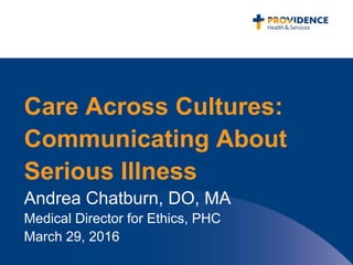 Care Across Cultures:
Communicating About
Serious Illness
Andrea Chatburn, DO, MA
Medical Director for Ethics, PHC
March 29, 2016
 