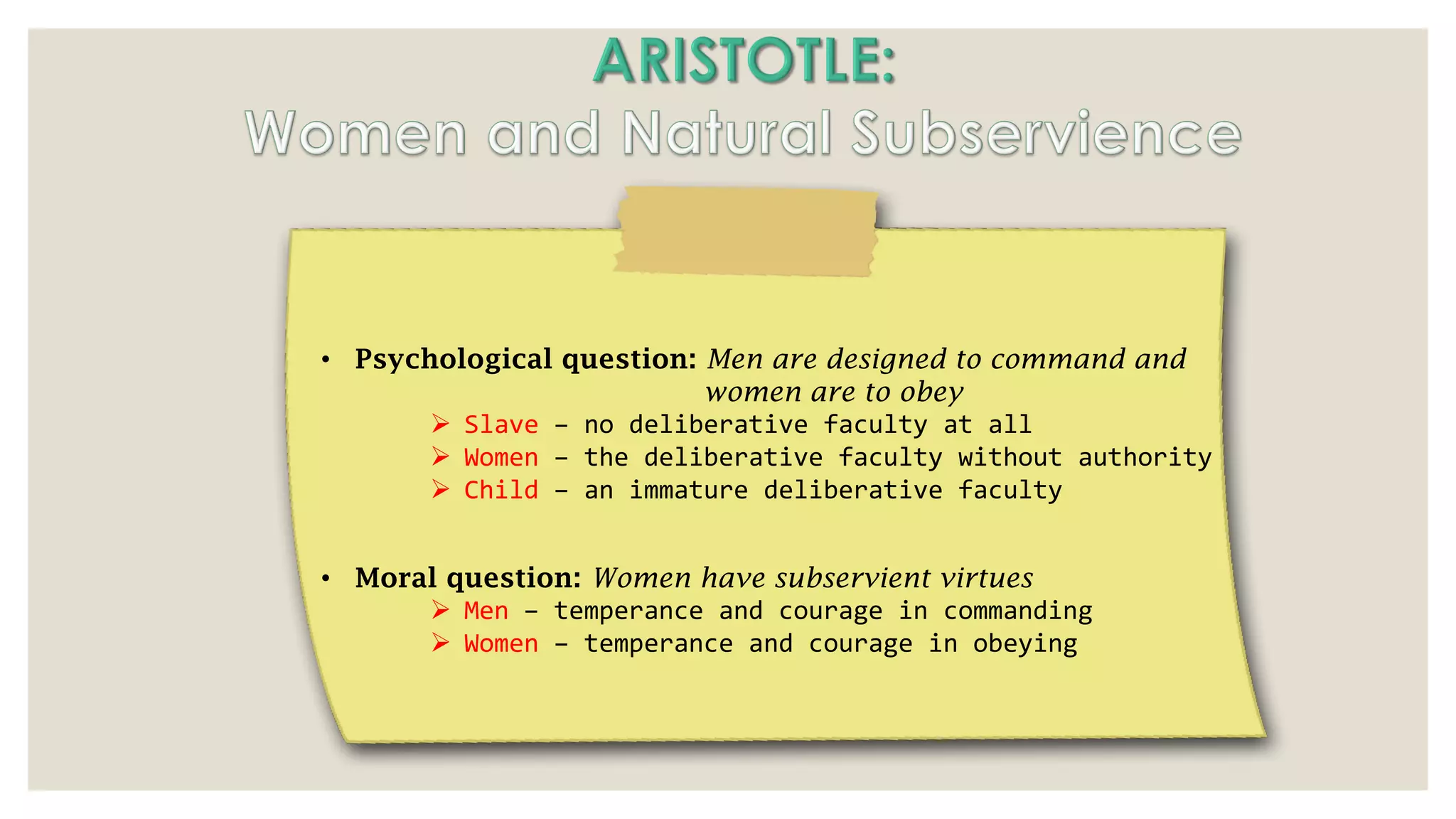 • Psychological question: Men are designed to command and
women are to obey
➢ Slave – no deliberative faculty at all
➢ Women – the deliberative faculty without authority
➢ Child – an immature deliberative faculty
• Moral question: Women have subservient virtues
➢ Men – temperance and courage in commanding
➢ Women – temperance and courage in obeying
 