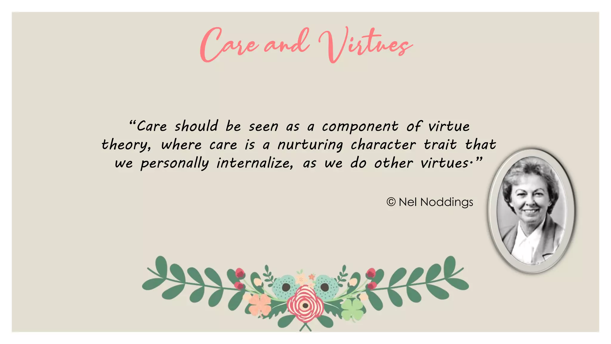 Care and Virtues
“Care should be seen as a component of virtue
theory, where care is a nurturing character trait that
we personally internalize, as we do other virtues.”
© Nel Noddings
 