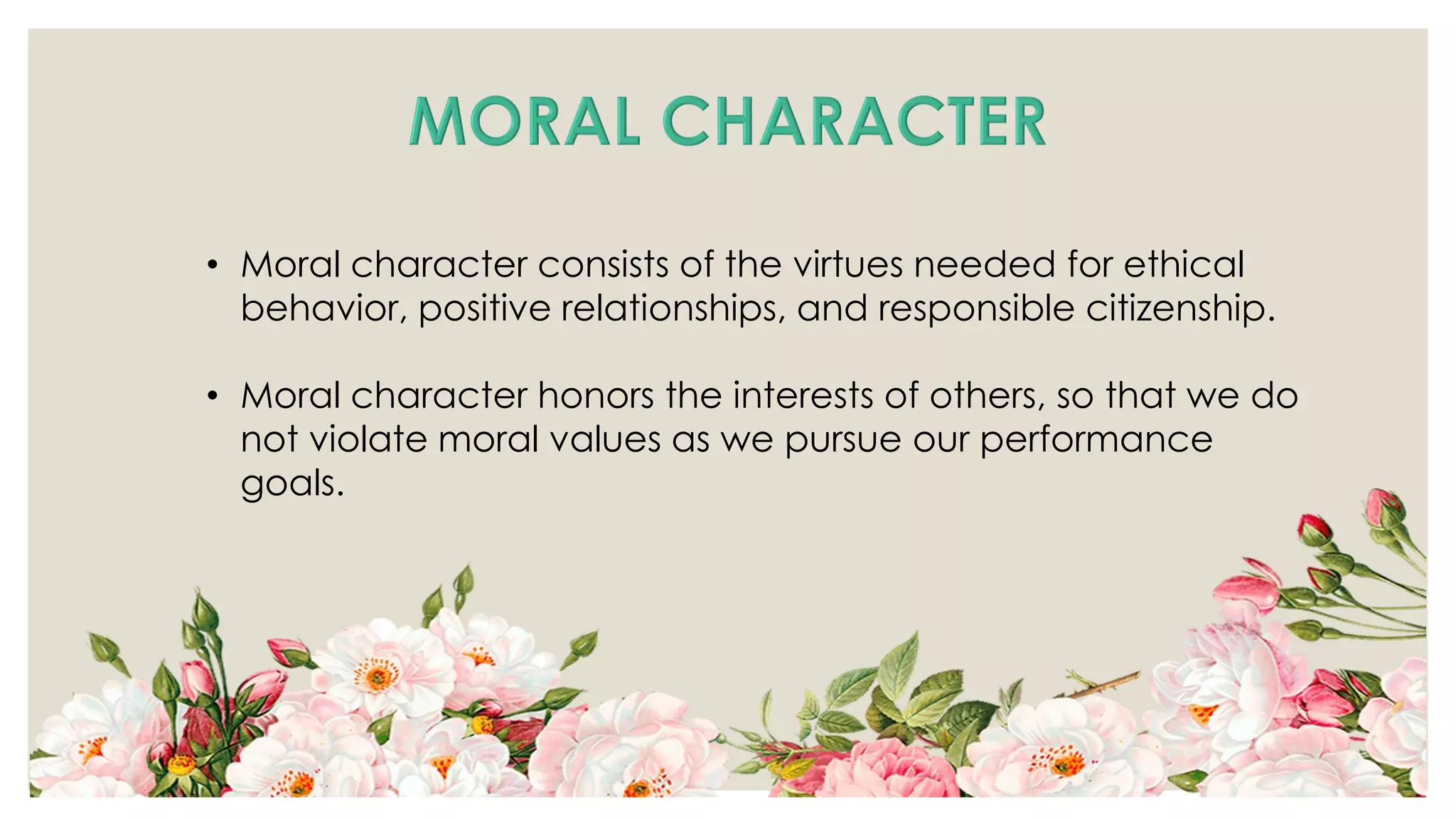 • Moral character consists of the virtues needed for ethical
behavior, positive relationships, and responsible citizenship.
• Moral character honors the interests of others, so that we do
not violate moral values as we pursue our performance
goals.
 