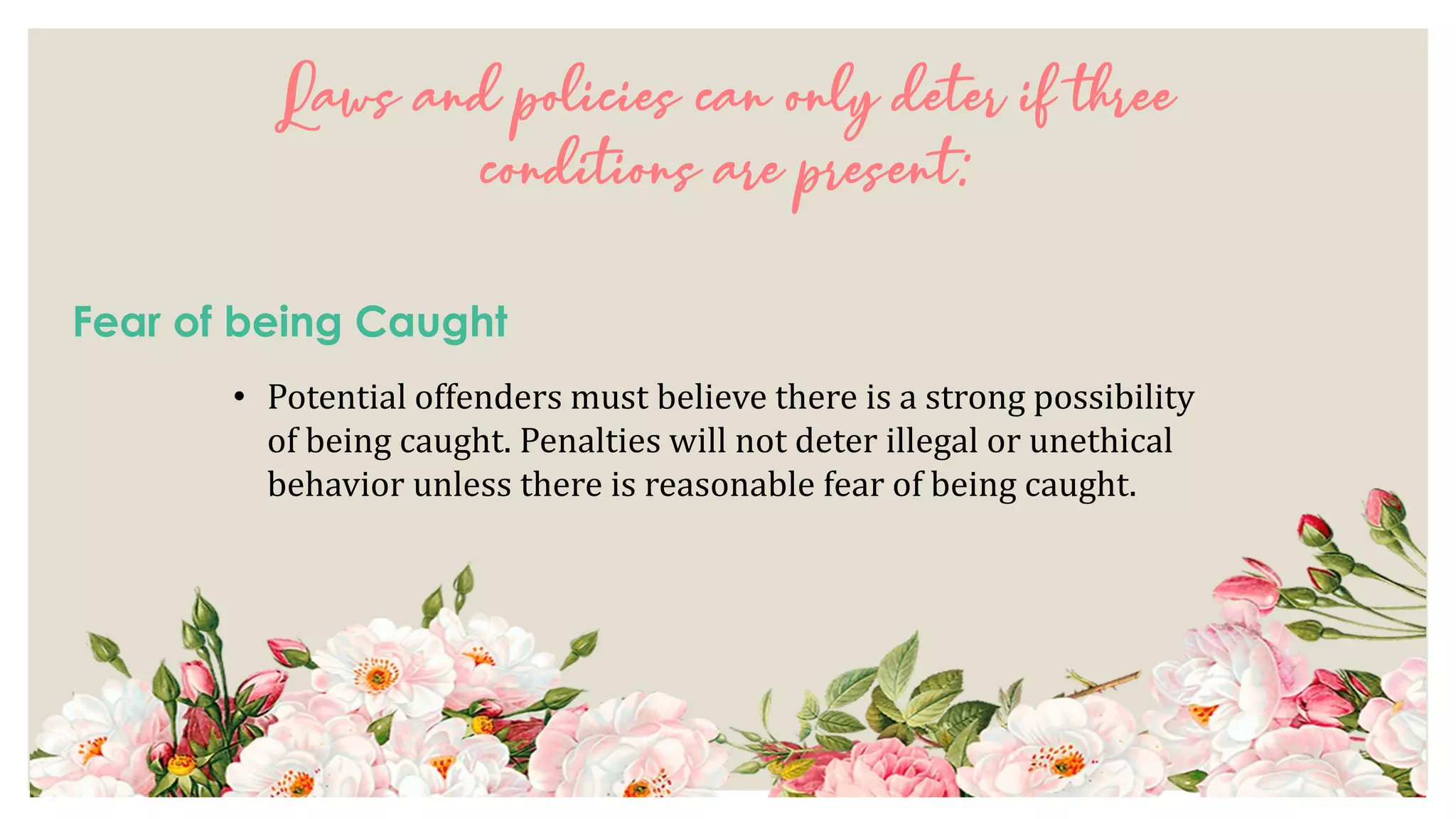 Laws and policies can only deter if three
conditions are present:
Fear of being Caught
• Potential offenders must believe there is a strong possibility
of being caught. Penalties will not deter illegal or unethical
behavior unless there is reasonable fear of being caught.
 