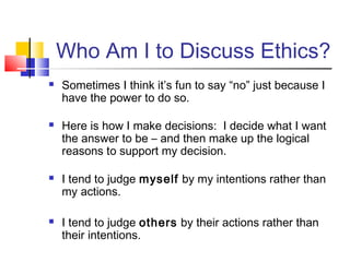 Who Am I to Discuss Ethics?
   Sometimes I think it’s fun to say “no” just because I
    have the power to do so.

   Here is how I make decisions: I decide what I want
    the answer to be – and then make up the logical
    reasons to support my decision.

   I tend to judge myself by my intentions rather than
    my actions.

   I tend to judge others by their actions rather than
    their intentions.
 
