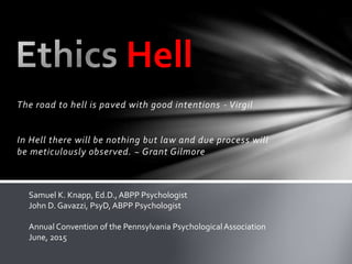 The road to hell is paved with good intentions - Virgil
In Hell there will be nothing but law and due process will
be meticulously observed. ~ Grant Gilmore
Hell
Samuel K. Knapp, Ed.D., ABPP Psychologist
John D. Gavazzi, PsyD,ABPP Psychologist
Annual Convention of the Pennsylvania PsychologicalAssociation
June, 2015
 