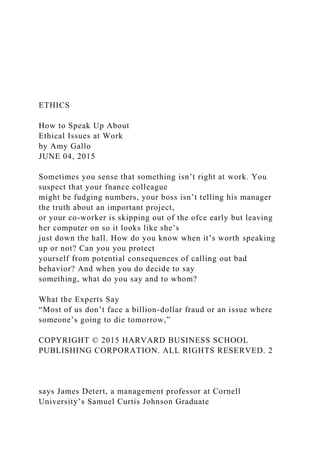 ETHICS
How to Speak Up About
Ethical Issues at Work
by Amy Gallo
JUNE 04, 2015
Sometimes you sense that something isn’t right at work. You
suspect that your fnance colleague
might be fudging numbers, your boss isn’t telling his manager
the truth about an important project,
or your co-worker is skipping out of the ofce early but leaving
her computer on so it looks like she’s
just down the hall. How do you know when it’s worth speaking
up or not? Can you you protect
yourself from potential consequences of calling out bad
behavior? And when you do decide to say
something, what do you say and to whom?
What the Experts Say
“Most of us don’t face a billion-dollar fraud or an issue where
someone’s going to die tomorrow,”
COPYRIGHT © 2015 HARVARD BUSINESS SCHOOL
PUBLISHING CORPORATION. ALL RIGHTS RESERVED. 2
says James Detert, a management professor at Cornell
University’s Samuel Curtis Johnson Graduate
 