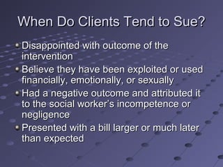 When Do Clients Tend to Sue?
Disappointed with outcome of the
intervention
Believe they have been exploited or used
financially, emotionally, or sexually
Had a negative outcome and attributed it
to the social worker’s incompetence or
negligence
Presented with a bill larger or much later
than expected

 