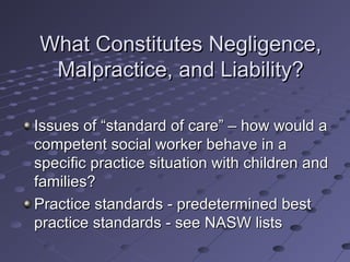 What Constitutes Negligence,
Malpractice, and Liability?
Issues of “standard of care” – how would a
competent social worker behave in a
specific practice situation with children and
families?
Practice standards - predetermined best
practice standards - see NASW lists

 