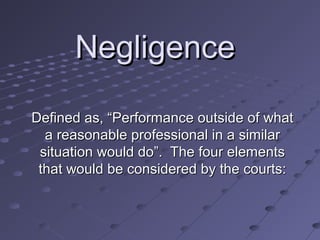 Negligence
Defined as, “Performance outside of what
a reasonable professional in a similar
situation would do”. The four elements
that would be considered by the courts:

 