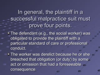 In general, the plaintiff in a
successful malpractice suit must
prove four points.
The defendant (e.g., the social worker) was
obligated to provide the plaintiff with a
particular standard of care or professional
conduct.
The worker was derelict because he or she
breached that obligation (or duty) by some
act or omission that had a foreseeable
consequence.

 