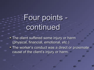 Four points continued
The client suffered some injury or harm
(physical, financial, emotional, etc.)
The worker’s conduct was a direct or proximate
cause of the client’s injury or harm.

 
