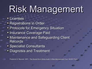 Risk Management
Licenses
Registrations in Order
Protocols for Emergency Situation
Insurance Coverage Paid
Maintenance and Safeguarding Client
Records
Specialist Consultants
Diagnosis and Treatment
Frederick G. Reamer. 2001. The Social Work Ethics Audit: A Risk Management Tool. NASW Press.
Tool.

 