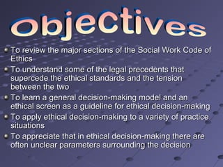 To review the major sections of the Social Work Code of
Ethics
To understand some of the legal precedents that
supercede the ethical standards and the tension
between the two
To learn a general decision-making model and an
ethical screen as a guideline for ethical decision-making
To apply ethical decision-making to a variety of practice
situations
To appreciate that in ethical decision-making there are
often unclear parameters surrounding the decision

 