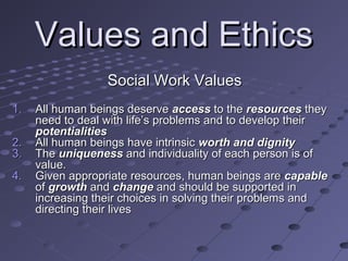 Values and Ethics
Social Work Values
1.
2.
3.
4.

All human beings deserve access to the resources they
need to deal with life’s problems and to develop their
potentialities
All human beings have intrinsic worth and dignity
The uniqueness and individuality of each person is of
value.
Given appropriate resources, human beings are capable
of growth and change and should be supported in
increasing their choices in solving their problems and
directing their lives

 