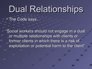 Dual Relationships
The Code says…
“Social workers should not engage in a dual
or multiple relationships with clients or
former clients in which there is a risk of
exploitation or potential harm to the client”

 