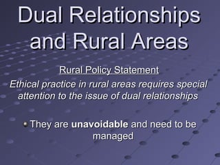 Dual Relationships
and Rural Areas
Rural Policy Statement
Ethical practice in rural areas requires special
attention to the issue of dual relationships
They are unavoidable and need to be
managed

 
