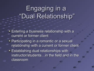Engaging in a
“Dual Relationship”
Entering a business relationship with a
current or former client
Participating in a romantic or a sexual
relationship with a current or former client
Establishing dual relationships with
instructor/students…in the field and in the
classroom

 