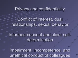 Privacy and confidentiality
Conflict of interest, dual
relationships, sexual behavior
Informed consent and client selfdetermination
Impairment, incompetence, and
unethical conduct of colleagues

 