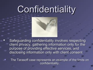 Confidentiality




Safeguarding confidentiality involves respecting
client privacy, gathering information only for the
purpose of providing effective services, and
disclosing information only with client consent
The Tarasoff case represents an example of the limits on
confidentiality.

 