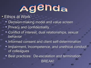 Ethics at Work









Decision-making model and value screen
Privacy and confidentiality
Conflict of interest, dual relationships, sexual
behavior
Informed consent and client self-determination
Impairment, incompetence, and unethical conduct
of colleagues
Best practices: De-escalation and termination
BREAK!

 