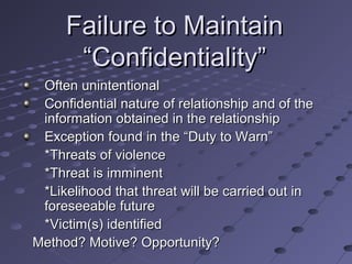 Failure to Maintain
“Confidentiality”
Often unintentional
Confidential nature of relationship and of the
information obtained in the relationship
Exception found in the “Duty to Warn”
*Threats of violence
*Threat is imminent
*Likelihood that threat will be carried out in
foreseeable future
*Victim(s) identified
Method? Motive? Opportunity?

 