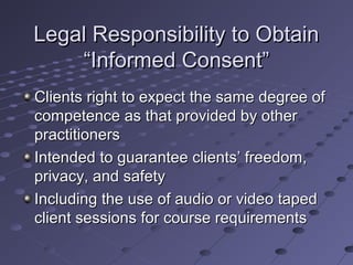 Legal Responsibility to Obtain
“Informed Consent”
Clients right to expect the same degree of
competence as that provided by other
practitioners
Intended to guarantee clients’ freedom,
privacy, and safety
Including the use of audio or video taped
client sessions for course requirements

 