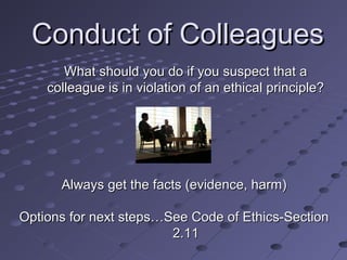 Conduct of Colleagues
What should you do if you suspect that a
colleague is in violation of an ethical principle?

Always get the facts (evidence, harm)
Options for next steps…See Code of Ethics-Section
2.11

 