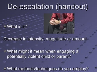 De-escalation (handout)
What is it?
Decrease in intensity, magnitude or amount
What might it mean when engaging a
potentially violent child or parent?
What methods/techniques do you employ?

 