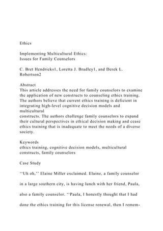 Ethics
Implementing Multicultural Ethics:
Issues for Family Counselors
C. Bret Hendricks1, Loretta J. Bradley1, and Derek L.
Robertson2
Abstract
This article addresses the need for family counselors to examine
the application of new constructs to counseling ethics training.
The authors believe that current ethics training is deficient in
integrating high-level cognitive decision models and
multicultural
constructs. The authors challenge family counselors to expand
their cultural perspectives in ethical decision making and cease
ethics training that is inadequate to meet the needs of a diverse
society.
Keywords
ethics training, cognitive decision models, multicultural
constructs, family counselors
Case Study
‘‘Uh oh,’’ Elaine Miller exclaimed. Elaine, a family counselor
in a large southern city, is having lunch with her friend, Paula,
also a family counselor. ‘‘Paula, I honestly thought that I had
done the ethics training for this license renewal, then I remem-
 