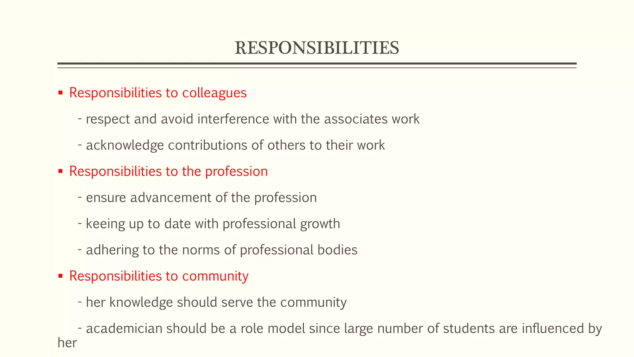 RESPONSIBILITIES
 Responsibilities to colleagues
- respect and avoid interference with the associates work
- acknowledge contributions of others to their work
 Responsibilities to the profession
- ensure advancement of the profession
- keeing up to date with professional growth
- adhering to the norms of professional bodies
 Responsibilities to community
- her knowledge should serve the community
- academician should be a role model since large number of students are influenced by
her
 
