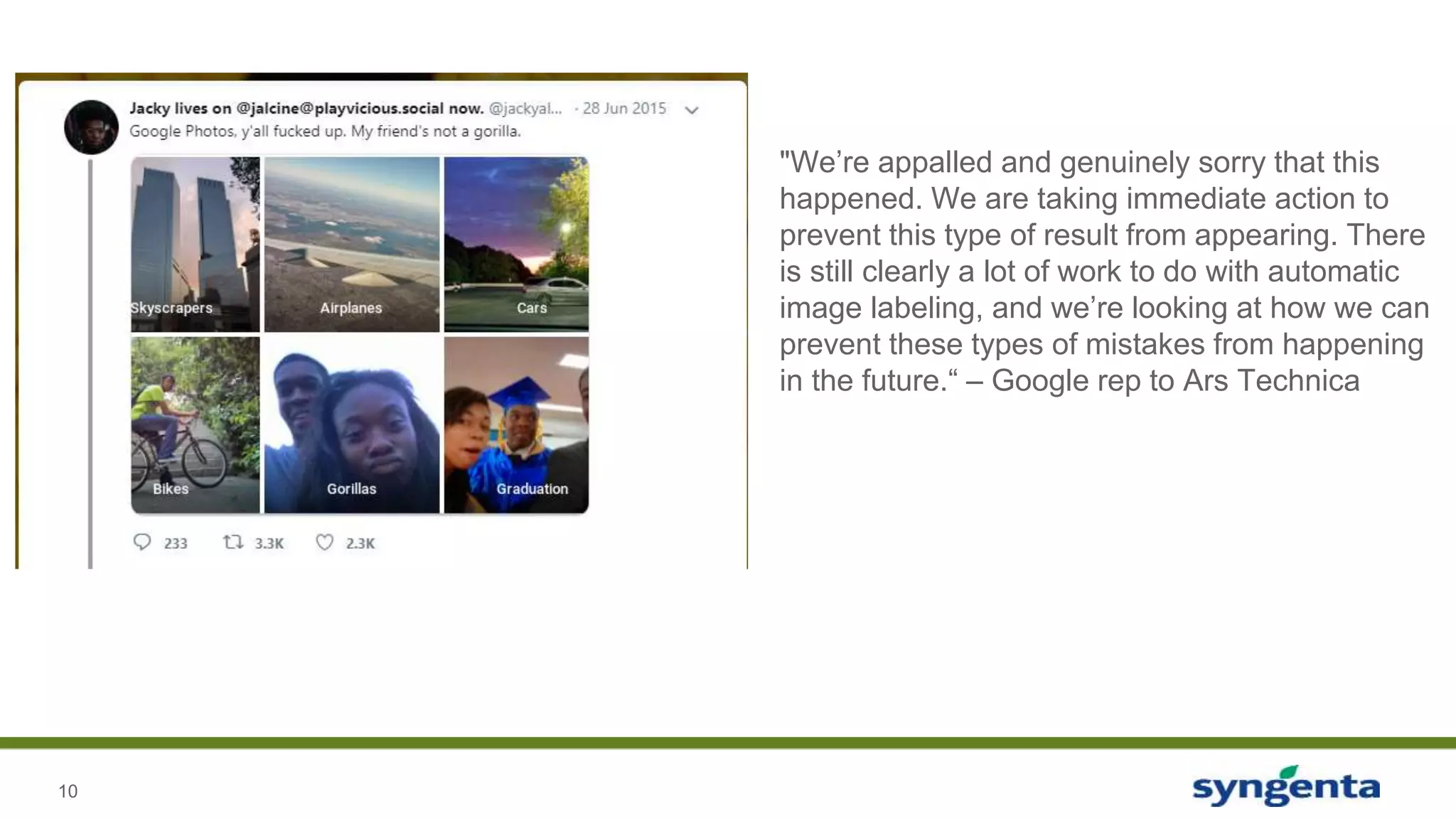 10
"We’re appalled and genuinely sorry that this
happened. We are taking immediate action to
prevent this type of result from appearing. There
is still clearly a lot of work to do with automatic
image labeling, and we’re looking at how we can
prevent these types of mistakes from happening
in the future.“ – Google rep to Ars Technica
 