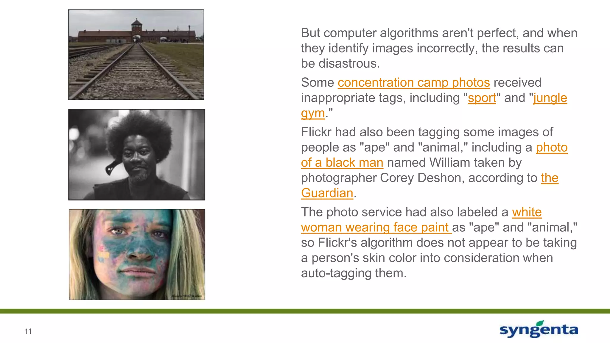 11
But computer algorithms aren't perfect, and when
they identify images incorrectly, the results can
be disastrous.
Some concentration camp photos received
inappropriate tags, including "sport" and "jungle
gym."
Flickr had also been tagging some images of
people as "ape" and "animal," including a photo
of a black man named William taken by
photographer Corey Deshon, according to the
Guardian.
The photo service had also labeled a white
woman wearing face paint as "ape" and "animal,"
so Flickr's algorithm does not appear to be taking
a person's skin color into consideration when
auto-tagging them.
 