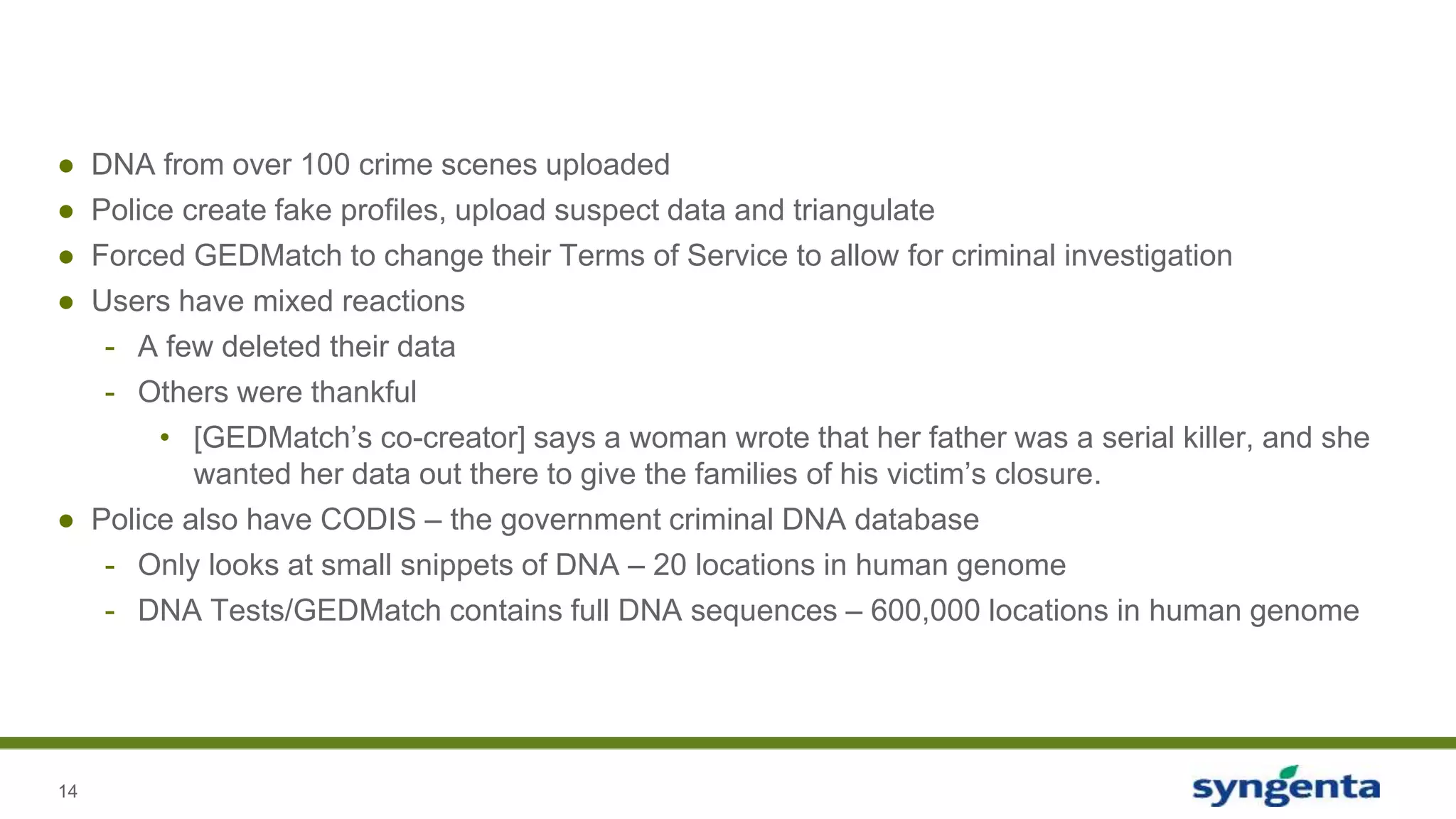 14
● DNA from over 100 crime scenes uploaded
● Police create fake profiles, upload suspect data and triangulate
● Forced GEDMatch to change their Terms of Service to allow for criminal investigation
● Users have mixed reactions
- A few deleted their data
- Others were thankful
• [GEDMatch’s co-creator] says a woman wrote that her father was a serial killer, and she
wanted her data out there to give the families of his victim’s closure.
● Police also have CODIS – the government criminal DNA database
- Only looks at small snippets of DNA – 20 locations in human genome
- DNA Tests/GEDMatch contains full DNA sequences – 600,000 locations in human genome
 