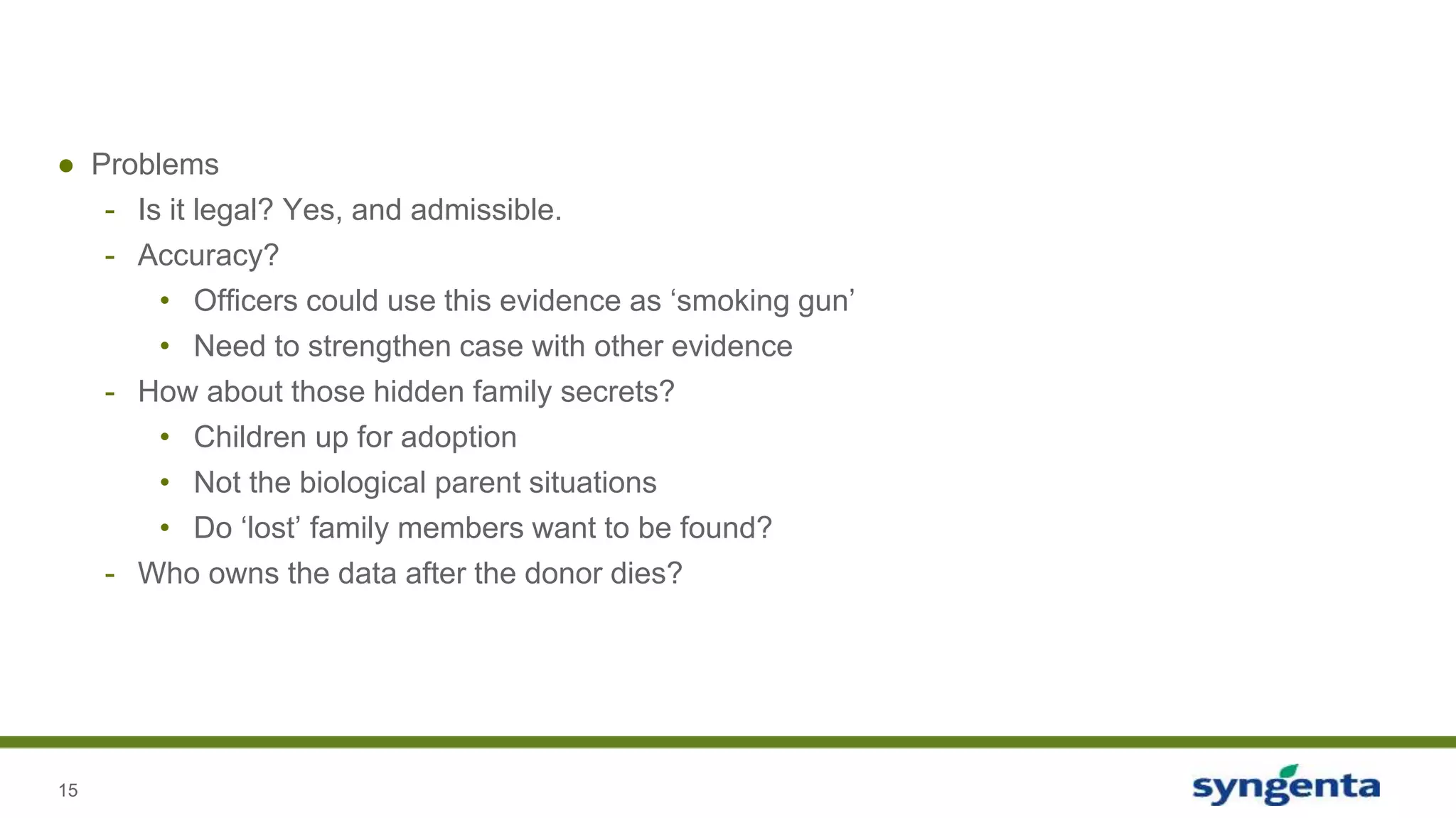 15
● Problems
- Is it legal? Yes, and admissible.
- Accuracy?
• Officers could use this evidence as ‘smoking gun’
• Need to strengthen case with other evidence
- How about those hidden family secrets?
• Children up for adoption
• Not the biological parent situations
• Do ‘lost’ family members want to be found?
- Who owns the data after the donor dies?
 