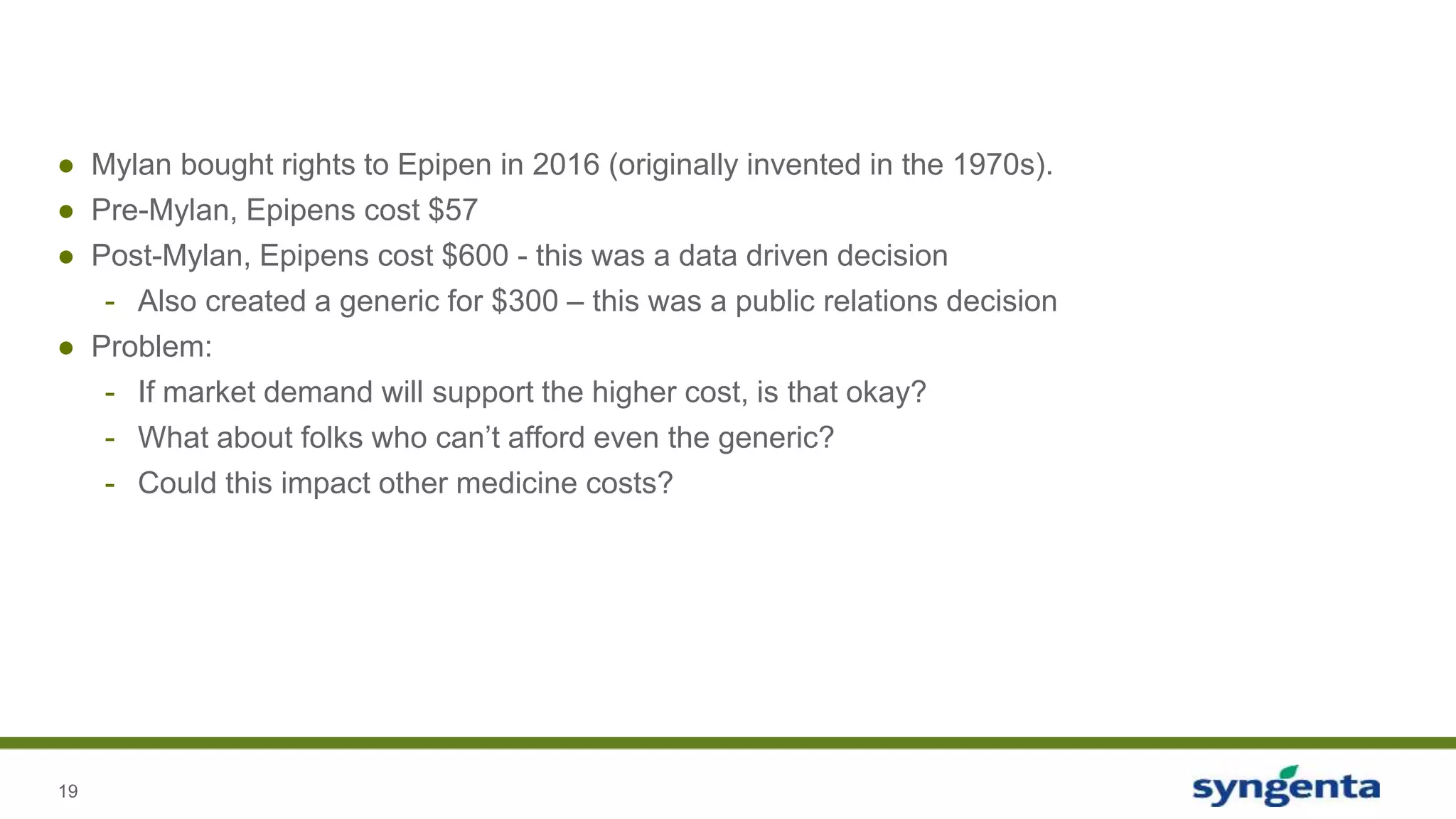 19
● Mylan bought rights to Epipen in 2016 (originally invented in the 1970s).
● Pre-Mylan, Epipens cost $57
● Post-Mylan, Epipens cost $600 - this was a data driven decision
- Also created a generic for $300 – this was a public relations decision
● Problem:
- If market demand will support the higher cost, is that okay?
- What about folks who can’t afford even the generic?
- Could this impact other medicine costs?
 